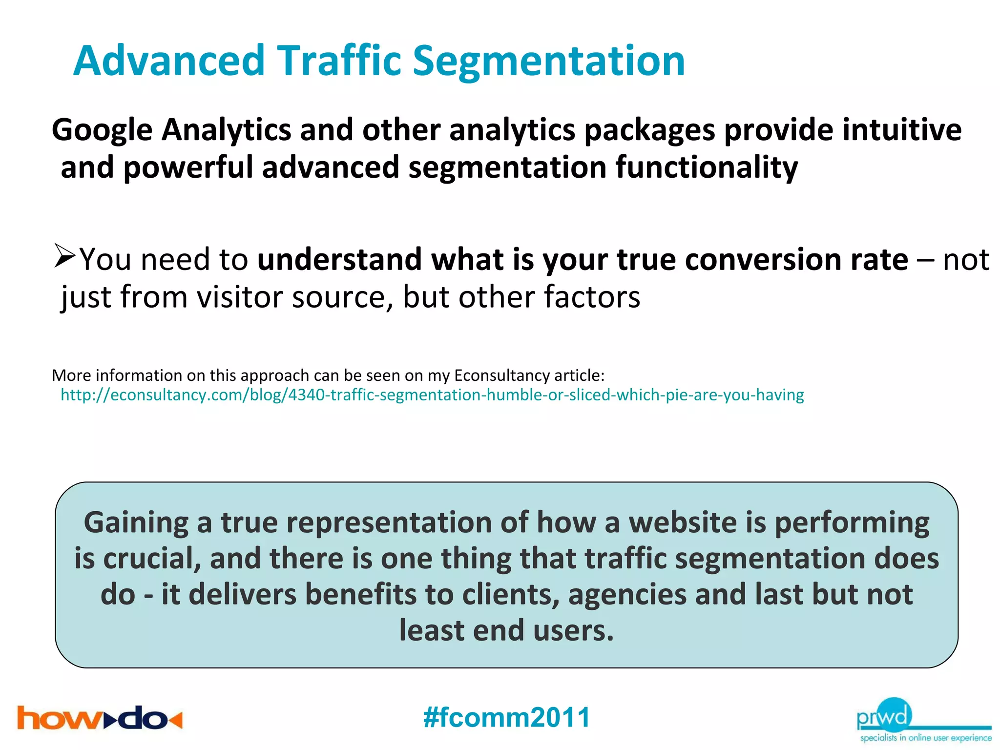 Google Analytics and other analytics packages provide intuitive and powerful advanced segmentation functionality You need to  understand what is your true conversion rate  – not just from visitor source, but other factors More information on this approach can be seen on my Econsultancy article: http://econsultancy.com/blog/4340-traffic-segmentation-humble-or-sliced-which-pie-are-you-having Gaining a true representation of how a website is performing is crucial, and there is one thing that traffic segmentation does do - it delivers benefits to clients, agencies and last but not least end users. Advanced Traffic Segmentation 