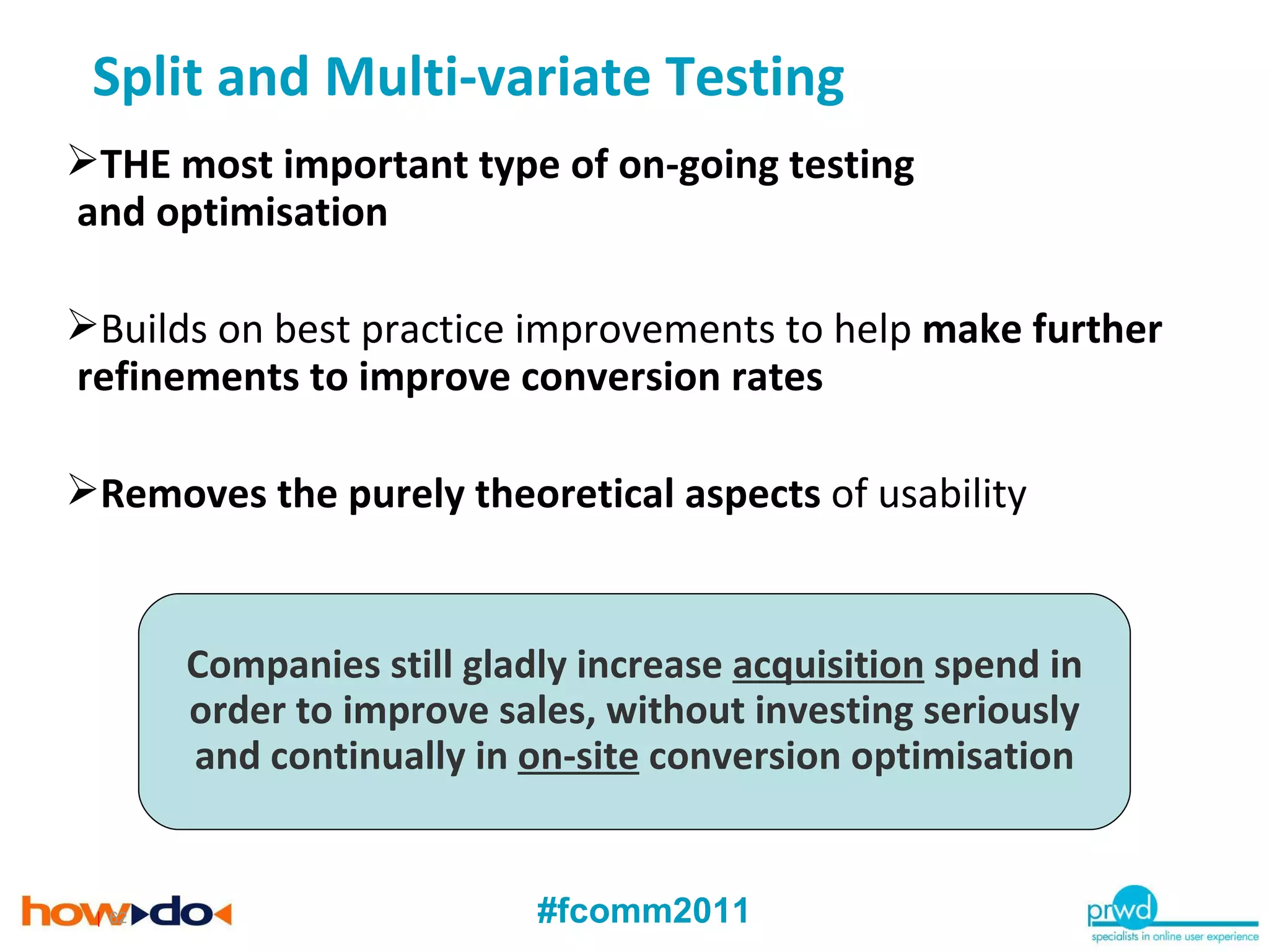 |   THE most important type of on-going testing  and optimisation Builds on best practice improvements to help  make further refinements to improve conversion rates Removes the purely theoretical aspects  of usability Companies still gladly increase  acquisition  spend in order to improve sales, without investing seriously and continually in  on-site  conversion optimisation Split and Multi-variate Testing 