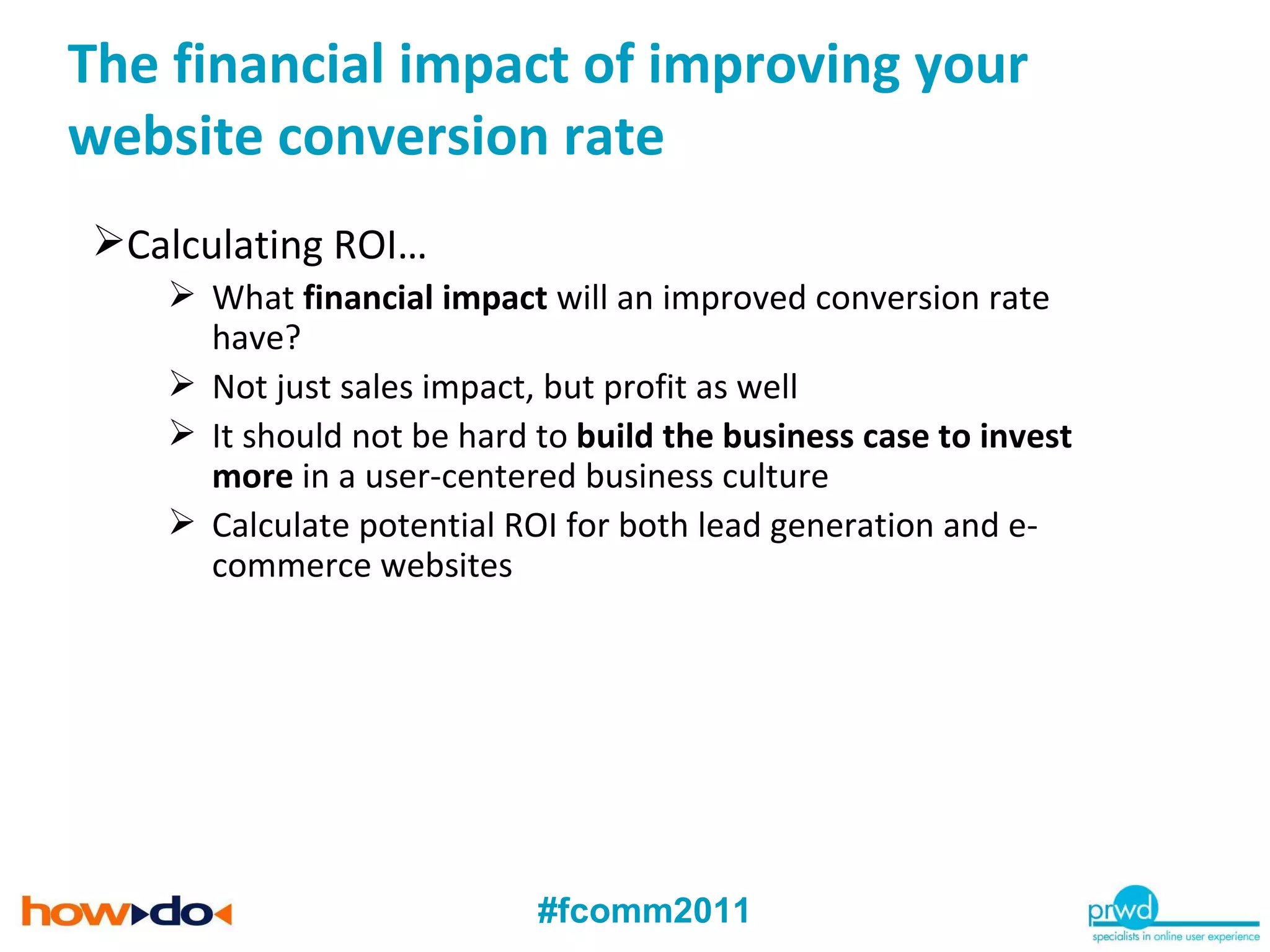 Calculating ROI… What  financial impact  will an improved conversion rate have? Not just sales impact, but profit as well It should not be hard to  build the business case to invest more  in a user-centered business culture Calculate potential ROI for both lead generation and e-commerce websites The financial impact of improving your website conversion rate 