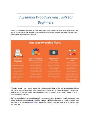8 Essential Woodworking Tools for
Beginners
When first developing your woodworking hobby, chances are the projects are small and the tools are
simple. Maybe you’re love of carpentry was sparked when whittling a stick with a knife or building a
simple shelf with brackets for the wall.
Whatever piqued initial interest, people who have decided to delve further into woodworking will need
a sturdy set of tools to help with their projects. With so many tools currently available, it can be hard
deciding which ones are needed. This is especially true if you’re working with a tight budget. So what
tools should you start with?
Don’t be fooled by the numerous fancy tools you could purchase. Simply begin slowly accumulating the
below listed essential woodworking tools for beginners. While this list does not include every tool you
may need for all beginner joinery plans, it does give you a very solid foundation on which to build your
tool collection.
 