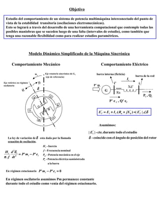 Objetivo
Estudio del comportamiento de un sistema de potencia multimáquina interconectado del punto de
vista de la estabilidad transitoria (oscilaciones electromecánicas).
Esto se logrará a través del desarrollo de una herramienta computacional que contemple todas las
posibles maniobras que se suceden luego de una falta (intervalos de estudio), como también que
tenga una razonable flexibilidad como para realizar estudios paramétricos.
Modelo Dinámico Simplificado de la Máquina Sincrónica
Comportamiento Mecánico Comportamiento Eléctrico
ws
δ
))
))
Eje rotórico en régimen
oscilatorio
Eje rotatorio sincrónico de G1
(eje de referencia)
barralaa
dasuministraeléctricaPotencia-
ejeelenmecánicaPotencia-
nominalFrecuencia-
Inercia-
e
m
i
P
P
f
H
La ley de variación de esta dada por la llamada
ecuación de oscilación.
δ
ii
ii
ePmP
dt
d
f
H
''
. 2
2
−=
δ
π
En régimen estacionario 0'' =− ii ePmP
En régimen oscilatorio asumimos Pm permanece constante
durante todo el estudio como venía del régimen estacionario.
ii’
G
Ra
Xd’
barra de la red
barra interna (ficticia)
P’ mi
Pi , Qi
P’ e i’ , Q’ ei’
Ii
δ∠=++= ||).( '
'
''
' idaiii EjXRIEE
Asumimos:
rotordelposicióndeánguloelconcoincide-
estudioeltododurantecte.-|| '
δ
iE
 