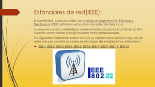 Estándares de red(IEEE):
El Comité 802, o proyecto 802, del Instituto de Ingenieros en Eléctrica y
Electrónica (IEEE) definió los estándares de redes de área local.
La mayoría de estos estándares fueron establecidos por el Comité en los 80´s
cuando comenzaban a surgir las redes entre computadoras.
Los siguientes estándares fueron los que se establecieron aunque algunos de
estos solo son comités los cuales se encargan de establecer los estándares.
 802.1, 802.2, 802.3, 802.4, 802.5, 802.6, 802.7, 802.9, 802.11, 802.12
 