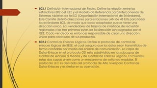  802.1 Definición Internacional de Redes. Define la relación entre los
estándares 802 del IEEE y el Modelo de Referencia para Interconexión de
Sistemas Abiertos de la ISO (Organización Internacional de Estándares).
Este Comité definió direcciones para estaciones LAN de 48 bits para todos
los estándares 802, de modo que cada adaptador puede tener una
dirección única. Los vendedores de tarjetas de interface de red están
registrados y los tres primeros bytes de la dirección son asignados por el
IEEE. Cada vendedor es entonces responsable de crear una dirección
única para cada uno de sus productos.
 802.2 Control de Enlaces Lógicos. Define el protocolo de control de
enlaces lógicos del IEEE, el cual asegura que los datos sean transmitidos de
forma confiable por medio del enlace de comunicación. La capa de
Datos-Enlace en el protocolo OSI esta subdividida en las subcapas de
Control de Acceso a Medios y de Control de Enlaces Lógicos. En Puentes,
estas dos capas sirven como un mecanismo de switcheo modular. El
protocolo LLC es derivado del protocolo de Alto nivel para Control de
Datos-Enlaces y es similar en su operación.
 