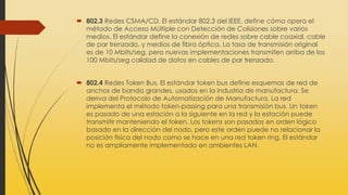  802.3 Redes CSMA/CD. El estándar 802.3 del IEEE, define cómo opera el
método de Acceso Múltiple con Detección de Colisiones sobre varios
medios. El estándar define la conexión de redes sobre cable coaxial, cable
de par trenzado, y medios de fibra óptica. La tasa de transmisión original
es de 10 Mbits/seg, pero nuevas implementaciones transmiten arriba de los
100 Mbits/seg calidad de datos en cables de par trenzado.
 802.4 Redes Token Bus. El estándar token bus define esquemas de red de
anchos de banda grandes, usados en la industria de manufactura. Se
deriva del Protocolo de Automatización de Manufactura. La red
implementa el método token-passing para una transmisión bus. Un token
es pasado de una estación a la siguiente en la red y la estación puede
transmitir manteniendo el token. Los tokens son pasados en orden lógico
basado en la dirección del nodo, pero este orden puede no relacionar la
posición física del nodo como se hace en una red token ring. El estándar
no es ampliamente implementado en ambientes LAN.
 