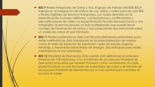  802.9 Redes Integradas de Datos y Voz. El grupo de trabajo del IEEE 802.9
trabaja en la integración de tráfico de voz, datos y vídeo para las LAN 802
y Redes Digitales de Servicios Integrados. Los nodos definidos en la
especificación incluyen teléfonos, computadoras y codificadores y
decodificadores de vídeo. La especificación ha sido llamada Datos y Voz
Integrados. El servicio provee un flujo multiplexado que puede llevar
canales de información de datos y voz conectando dos estaciones sobre
un cable de cobre en par trenzado.
 802.11 Redes Inalámbricas. Este comité esta definiendo estándares para
redes inalámbricas. Esta trabajando en la estandarización de medios
como el radio de espectro de expansión, radio de banda angosta,
infrarrojo, y transmisión sobre líneas de energía. Dos enfoques para redes
inalámbricas se han planeado.
 802.12 Prioridad de Demanda. Este comité está definiendo el estándar
Ethernet de 100 Mbits/seg. Con el método de acceso por Prioridad de
Demanda propuesto por Hewlett Packard y otros vendedores. El cable
especificado es un par trenzado de 4 alambres de cobre y el método de
acceso por Prioridad de Demanda usa un hub central para controlar el
acceso al cable.
 