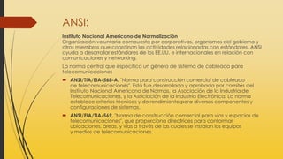 ANSI:
Instituto Nacional Americano de Normalización
Organización voluntaria compuesta por corporativas, organismos del gobierno y
otros miembros que coordinan las actividades relacionadas con estándares. ANSI
ayuda a desarrollar estándares de los EE.UU. e internacionales en relación con
comunicaciones y networking.
La norma central que especifica un género de sistema de cableado para
telecomunicaciones
 ANSI/TIA/EIA-568-A, "Norma para construcción comercial de cableado
de telecomunicaciones". Esta fue desarrollada y aprobada por comités del
Instituto Nacional Americano de Normas, la Asociación de la Industria de
Telecomunicaciones, y la Asociación de la Industria Electrónica, La norma
establece criterios técnicos y de rendimiento para diversos componentes y
configuraciones de sistemas.
 ANSI/EIA/TIA-569, "Norma de construcción comercial para vías y espacios de
telecomunicaciones", que proporciona directrices para conformar
ubicaciones, áreas, y vías a través de las cuales se instalan los equipos
y medios de telecomunicaciones.
 