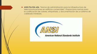 ANSI/TIA/EIA-606, "Norma de administración para la infraestructura de
telecomunicaciones en edificios comerciales". Proporciona normas para
la codificación de colores, etiquetado, y documentación de un sistema de
cableado instalado.
 