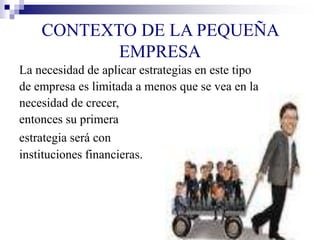 CONTEXTO DE LA PEQUEÑA
EMPRESA
La necesidad de aplicar estrategias en este tipo
de empresa es limitada a menos que se vea en la
necesidad de crecer,
entonces su primera
estrategia será con
instituciones financieras.
 