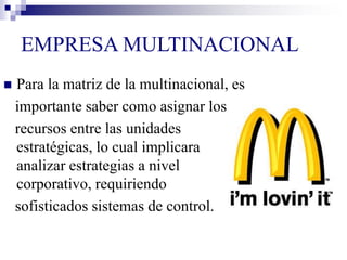EMPRESA MULTINACIONAL
 Para la matriz de la multinacional, es
importante saber como asignar los
recursos entre las unidades
estratégicas, lo cual implicara
analizar estrategias a nivel
corporativo, requiriendo
sofisticados sistemas de control.
 