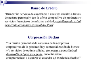 Banco de Crédito
“Brindar un servicio de excelencia a nuestros clientes a través
de nuestro personal y con la oferta competitiva de productos y
servicios financieros de máxima calidad, contribuyendo así al
desarrollo económico y social del Perú”
Corporación Backus
“La misión primordial de cada una de las empresas
corporativas de la producción y comercialización de bienes
y/o servicios de óptima calidad, con miras a contribuir al
desarrollo del país y su gente, encontrándose
comprometidas a alcanzar el estándar de excelencia Backus”
 