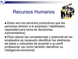 Recursos Humanos
 Estos son los servicios productivos que las
personas ofrecen a la empresa ( habilidades,
capacidad para toma de decisiones,
conocimientos).
 Para valorar las competencias y potencial de los
empleados es necesario identificar las destrezas
de estos y colocarlos de acuerdo a su perfil
profesional; así como también identificar su
inteligencia emocional.
 
