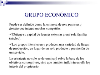 GRUPO ECONÓMICO
Puede ser definido como la empresa de una persona o
familia que integra muchas compañías.
Obtiene su capital de fuentes externas a una sola familia
(núcleo).
Los grupos intervienen y producen una variedad de líneas
de producción, en lugar de un solo producto o prestación de
un servicio.
La estrategia no solo se determinará sobre la base de los
objetivos corporativos, sino que también influirán en ella los
interés del propietario.
 