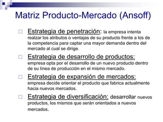 Matriz Producto-Mercado (Ansoff)
 Estrategia de penetración: la empresa intenta
realzar los atributos o ventajas de su producto frente a los de
la competencia para captar una mayor demanda dentro del
mercado al cual se dirige.
 Estrategia de desarrollo de productos:
empresa opta por el desarrollo de un nuevo producto dentro
de su línea de producción en el mismo mercado.
 Estrategia de expansión de mercados:
empresa decide orientar el producto que fabrica actualmente
hacia nuevos mercados.
 Estrategia de diversificación: desarrollar nuevos
productos, los mismos que serán orientados a nuevos
mercados.
 