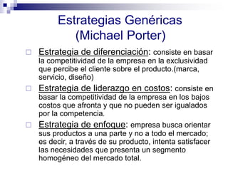 Estrategias Genéricas
(Michael Porter)
 Estrategia de diferenciación: consiste en basar
la competitividad de la empresa en la exclusividad
que percibe el cliente sobre el producto.(marca,
servicio, diseño)
 Estrategia de liderazgo en costos: consiste en
basar la competitividad de la empresa en los bajos
costos que afronta y que no pueden ser igualados
por la competencia.
 Estrategia de enfoque: empresa busca orientar
sus productos a una parte y no a todo el mercado;
es decir, a través de su producto, intenta satisfacer
las necesidades que presenta un segmento
homogéneo del mercado total.
 