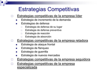 Estrategias Competitivas
 Estrategias competitivas de la empresa líder
 Estrategia de incremento de la demanda
 Estrategias de defensa
 Estrategia de defensa de su lugar
 Estrategia de defensa preventiva
 Estrategia de reacción
 Estrategia de absorción
 Estrategias competitivas de la empresa retadora
 Estrategia de ataque frontal
 Estrategia de flanqueo
 Estrategia de guerrilla
 Estrategia de nuevos mercados
 Estrategias competitivas de la empresa seguidora
 Estrategias competitivas de la empresa
especializada
 