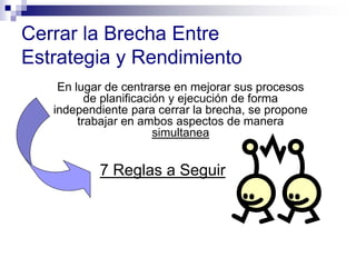 En lugar de centrarse en mejorar sus procesos
de planificación y ejecución de forma
independiente para cerrar la brecha, se propone
trabajar en ambos aspectos de manera
simultanea
Cerrar la Brecha Entre
Estrategia y Rendimiento
7 Reglas a Seguir
 