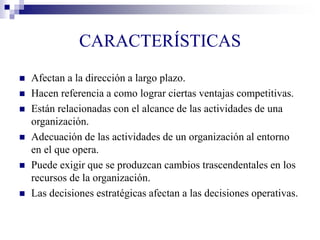 CARACTERÍSTICAS
 Afectan a la dirección a largo plazo.
 Hacen referencia a como lograr ciertas ventajas competitivas.
 Están relacionadas con el alcance de las actividades de una
organización.
 Adecuación de las actividades de un organización al entorno
en el que opera.
 Puede exigir que se produzcan cambios trascendentales en los
recursos de la organización.
 Las decisiones estratégicas afectan a las decisiones operativas.
 