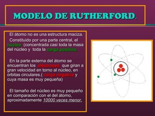 MODELO DE RUTHERFORDMODELO DE RUTHERFORD..
El átomo no es una estructura maciza.El átomo no es una estructura maciza.
Constituido por una parte central, elConstituido por una parte central, el
núcleonúcleo (concentrada casi toda la masa(concentrada casi toda la masa
del núcleo y toda ladel núcleo y toda la cargacarga positiva.positiva.
En la parte externa del átomo seEn la parte externa del átomo se
encuentran losencuentran los electroneselectrones que giran aque giran a
gran velocidad en torno al núcleo, engran velocidad en torno al núcleo, en
orbitas circulares.(orbitas circulares.( cargacarga negativanegativa yy
cuya masa es muy pequeña)cuya masa es muy pequeña)
El tamaño del núcleo es muy pequeñoEl tamaño del núcleo es muy pequeño
en comparación con el del átomo,en comparación con el del átomo,
aproximadamenteaproximadamente 10000 veces menor.10000 veces menor.
 