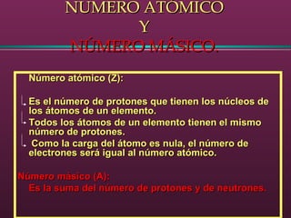 NUMERO ATÓMICONUMERO ATÓMICO
YY
NÚMERO MÁSICO.NÚMERO MÁSICO.
Número atómico (Z):Número atómico (Z):
Es el número de protones que tienen los núcleos deEs el número de protones que tienen los núcleos de
los átomos de un elemento.los átomos de un elemento.
Todos los átomos de un elemento tienen el mismoTodos los átomos de un elemento tienen el mismo
número de protones.número de protones.
Como la carga del átomo es nula, el número deComo la carga del átomo es nula, el número de
electrones será igual al número atómico.electrones será igual al número atómico.
Número másico (A):Número másico (A):
Es la suma del número de protones y de neutrones.Es la suma del número de protones y de neutrones.
 