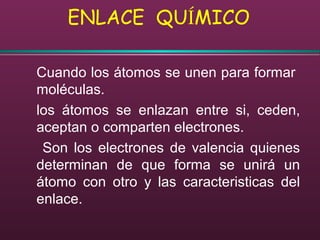 ENLACE QUÍMICO
Cuando los átomos se unen para formar
moléculas.
los átomos se enlazan entre si, ceden,
aceptan o comparten electrones.
Son los electrones de valencia quienes
determinan de que forma se unirá un
átomo con otro y las caracteristicas del
enlace.
 