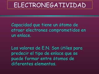 ELECTRONEGATIVIDAD
Capacidad que tiene un átomo de
atraer electrones comprometidos en
un enlace.
Los valores de E.N. Son útiles para
predecir el tipo de enlace que se
puede formar entre átomos de
diferentes elementos.
 