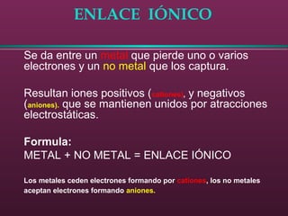 ENLACE IÓNICO
Se da entre un metal que pierde uno o varios
electrones y un no metal que los captura.
Resultan iones positivos (cationes), y negativos
(aniones). que se mantienen unidos por atracciones
electrostáticas.
Formula:
METAL + NO METAL = ENLACE IÓNICO
Los metales ceden electrones formando por cationes, los no metales
aceptan electrones formando aniones.
 