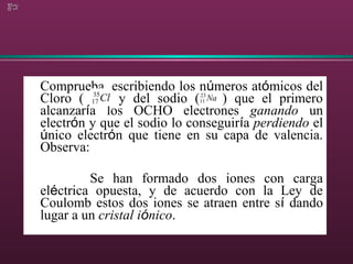 Comprueba, escribiendo los números atómicos del
Cloro ( ) y del sodio ( ) que el primero
alcanzaría los OCHO electrones ganando un
electrón y que el sodio lo conseguiría perdiendo el
único electrón que tiene en su capa de valencia.
Observa:
Se han formado dos iones con carga
eléctrica opuesta, y de acuerdo con la Ley de
Coulomb estos dos iones se atraen entre sí dando
lugar a un cristal iónico.
 