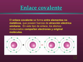 Enlace covalente
El enlace covalente se forma entre elementos no
metálicos, que poseen fuerzas de atracción eléctrica
similares. En este tipo de enlace, los átomos
involucrados comparten electrones y original
moléculas.
 