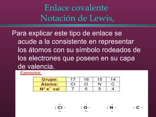 Enlace covalente
Notación de Lewis,
Para explicar este tipo de enlace se
acude a la consistente en representar
los átomos con su símbolo rodeados de
los electrones que poseen en su capa
de valencia.
 