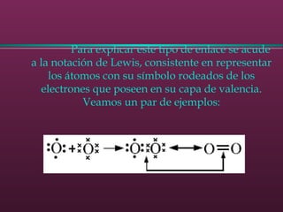               Para explicar este tipo de enlace se acude
a la notación de Lewis, consistente en representar
los átomos con su símbolo rodeados de los
electrones que poseen en su capa de valencia.
Veamos un par de ejemplos:
 