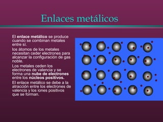 Enlaces metálicos
El enlace metálico se produce
cuando se combinan metales
entre sí.
los átomos de los metales
necesitan ceder electrones para
alcanzar la configuración de gas
noble.
Los metales ceden los
electrones de valencia y se
forma una nube de electrones
entre los núcleos positivos.
El enlace metálico se debe a la
atracción entre los electrones de
valencia y los iones positivos
que se forman.
 