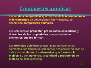 Compuestos químicos
Las sustancias químicas que resultan de la unión de dos o
más elementos en proporciones fijas y exactas, se
denominan compuestos químicos.
Los compuestos presentan propiedades específicas y
diferentes de las propiedades que presentan los
elementos que los forman.
Las fórmulas químicas se usan para representar los
elementos que forman un compuesto o molécula; en ellas se
indica con símbolos, los elementos que forman a la
molécula y con números, la cantidad o proporción de
átomos de cada elemento.
 