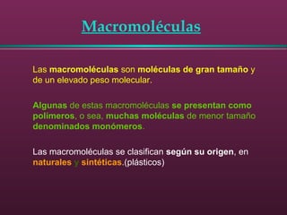Macromoléculas
Las macromoléculas son moléculas de gran tamaño y
de un elevado peso molecular.
Algunas de estas macromoléculas se presentan como
polímeros, o sea, muchas moléculas de menor tamaño
denominados monómeros.
Las macromoléculas se clasifican según su origen, en
naturales y sintéticas.(plásticos)
 