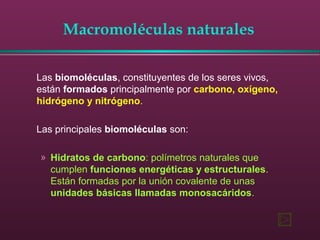 Macromoléculas naturales
Las biomoléculas, constituyentes de los seres vivos,
están formados principalmente por carbono, oxígeno,
hidrógeno y nitrógeno.
Las principales biomoléculas son:
» Hidratos de carbono: polímetros naturales que
cumplen funciones energéticas y estructurales.
Están formadas por la unión covalente de unas
unidades básicas llamadas monosacáridos.
 