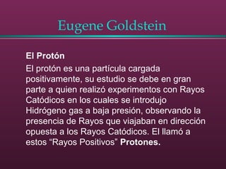 Eugene Goldstein
El Protón
El protón es una partícula cargada
positivamente, su estudio se debe en gran
parte a quien realizó experimentos con Rayos
Catódicos en los cuales se introdujo
Hidrógeno gas a baja presión, observando la
presencia de Rayos que viajaban en dirección
opuesta a los Rayos Catódicos. El llamó a
estos “Rayos Positivos” Protones.
 