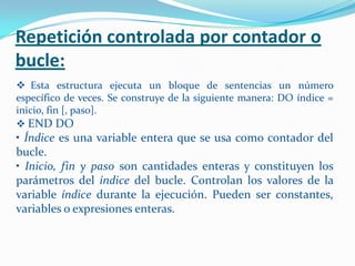 Repetición controlada por contador o
bucle:
 Esta estructura ejecuta un bloque de sentencias un número
específico de veces. Se construye de la siguiente manera: DO índice =
inicio, fin [, paso].
 END DO
• Índice es una variable entera que se usa como contador del
bucle.
• Inicio, fin y paso son cantidades enteras y constituyen los
parámetros del índice del bucle. Controlan los valores de la
variable índice durante la ejecución. Pueden ser constantes,
variables o expresiones enteras.
 