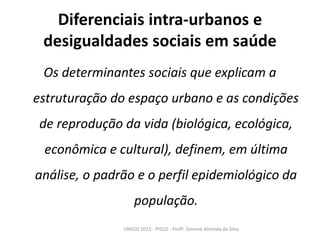 Diferenciais intra-urbanos e
desigualdades sociais em saúde
Os determinantes sociais que explicam a
estruturação do espaço urbano e as condições
de reprodução da vida (biológica, ecológica,
econômica e cultural), definem, em última
análise, o padrão e o perfil epidemiológico da
população.
UNICID 2015 - PISCO - Profª. Simone Almeida da Silva
 
