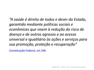 “A saúde é direito de todos e dever do Estado,
garantido mediante políticas sociais e
econômicas que visem à redução do risco de
doença e de outros agravos e ao acesso
universal e igualitário às ações e serviços para
sua promoção, proteção e recuperação”
Constituição Federal, art.196
UNICID 2015 - PISCO - Profª. Simone Almeida da Silva
 