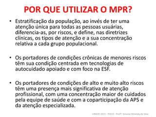 POR QUE UTILIZAR O MPR?
• Estratificação da população, ao invés de ter uma
atenção única para todas as pessoas usuárias,
diferencia-as, por riscos, e define, nas diretrizes
clínicas, os tipos de atenção e a sua concentração
relativa a cada grupo populacional.
• Os portadores de condições crônicas de menores riscos
têm sua condição centrada em tecnologias de
autocuidado apoiado e com foco na ESF.
• Os portadores de condições de alto e muito alto riscos
têm uma presença mais significativa de atenção
profissional, com uma concentração maior de cuidados
pela equipe de saúde e com a coparticipação da APS e
da atenção especializada.
UNICID 2015 - PISCO - Profª. Simone Almeida da Silva
 