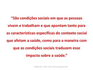 “São condições sociais em que as pessoas
vivem e trabalham e que apontam tanto para
as características específicas do contexto social
que afetam a saúde, como para a maneira com
que as condições sociais traduzem esse
impacto sobre a saúde.”
UNICID 2015 - PISCO - Profª. Simone Almeida da Silva
 