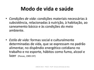 Modo de vida e saúde
• Condições de vida: condições materiais necessárias à
subsistência, relacionadas à nutrição, à habitação, ao
saneamento básico e às condições do meio
ambiente.
• Estilo de vida: formas social e culturalmente
determinadas de vida, que se expressam no padrão
alimentar, no dispêndio energético cotidiano no
trabalho e no esporte, hábitos como fumo, alcool e
lazer (Possas, 1989:197)
UNICID 2015 - PISCO - Profª. Simone Almeida da Silva
 