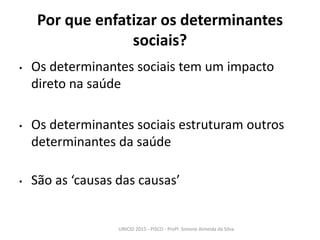 Por que enfatizar os determinantes
sociais?
• Os determinantes sociais tem um impacto
direto na saúde
• Os determinantes sociais estruturam outros
determinantes da saúde
• São as ‘causas das causas’
UNICID 2015 - PISCO - Profª. Simone Almeida da Silva
 