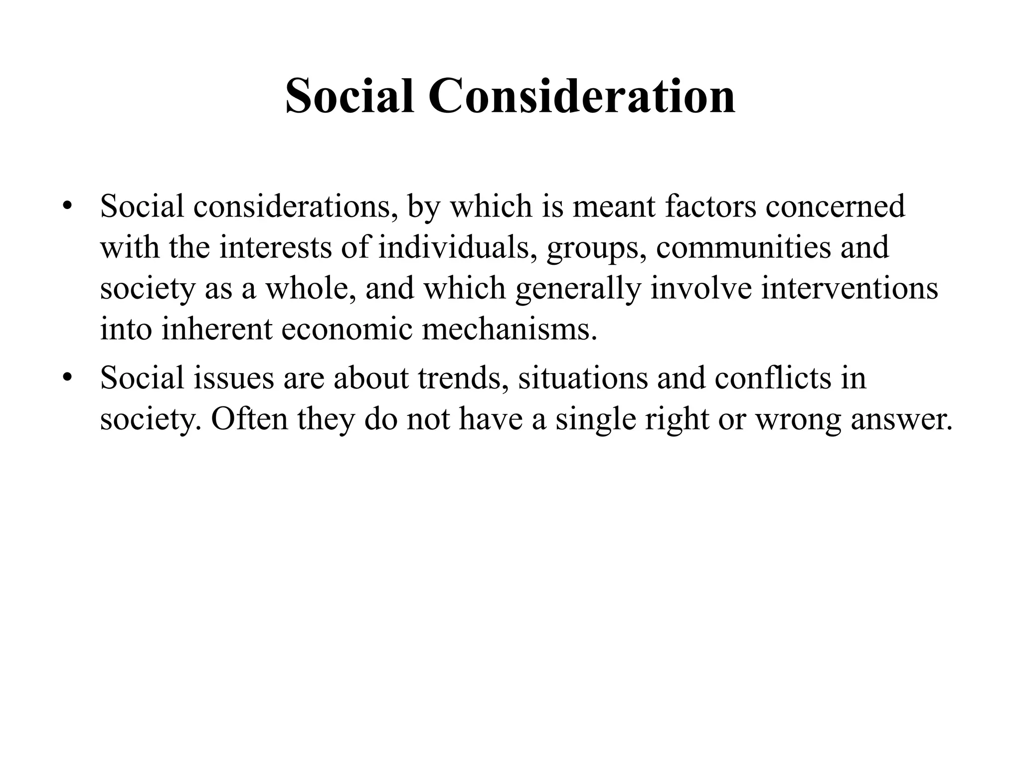 Social Consideration
• Social considerations, by which is meant factors concerned
with the interests of individuals, groups, communities and
society as a whole, and which generally involve interventions
into inherent economic mechanisms.
• Social issues are about trends, situations and conflicts in
society. Often they do not have a single right or wrong answer.
 