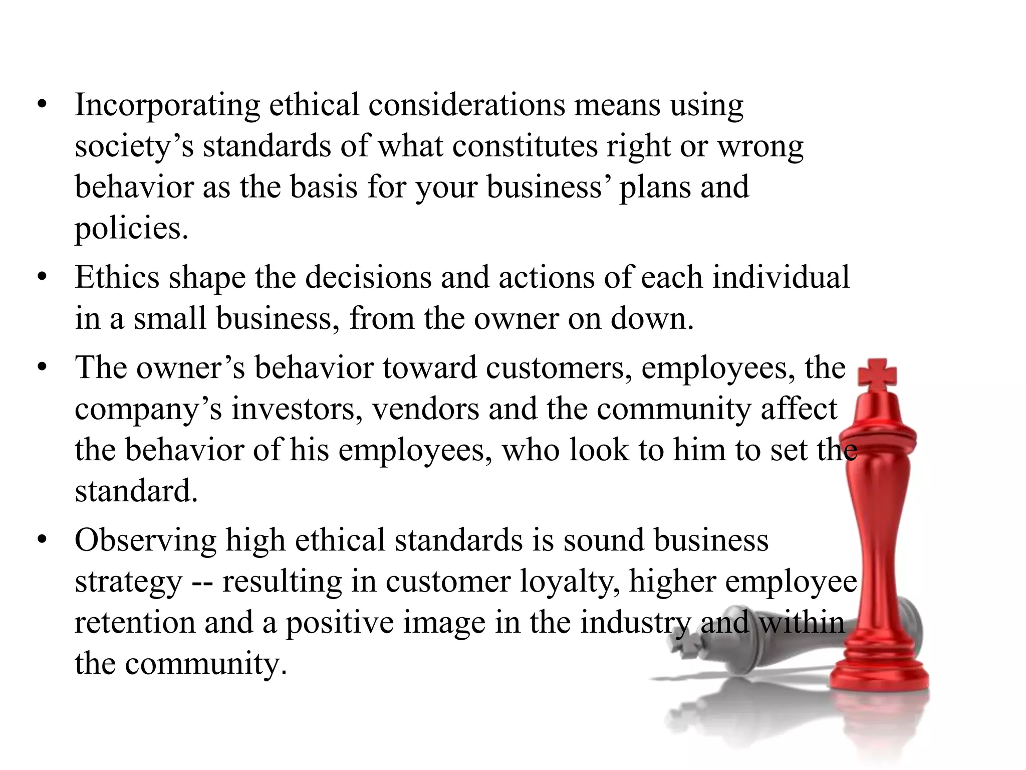 • Incorporating ethical considerations means using
society’s standards of what constitutes right or wrong
behavior as the basis for your business’ plans and
policies.
• Ethics shape the decisions and actions of each individual
in a small business, from the owner on down.
• The owner’s behavior toward customers, employees, the
company’s investors, vendors and the community affect
the behavior of his employees, who look to him to set the
standard.
• Observing high ethical standards is sound business
strategy -- resulting in customer loyalty, higher employee
retention and a positive image in the industry and within
the community.
 