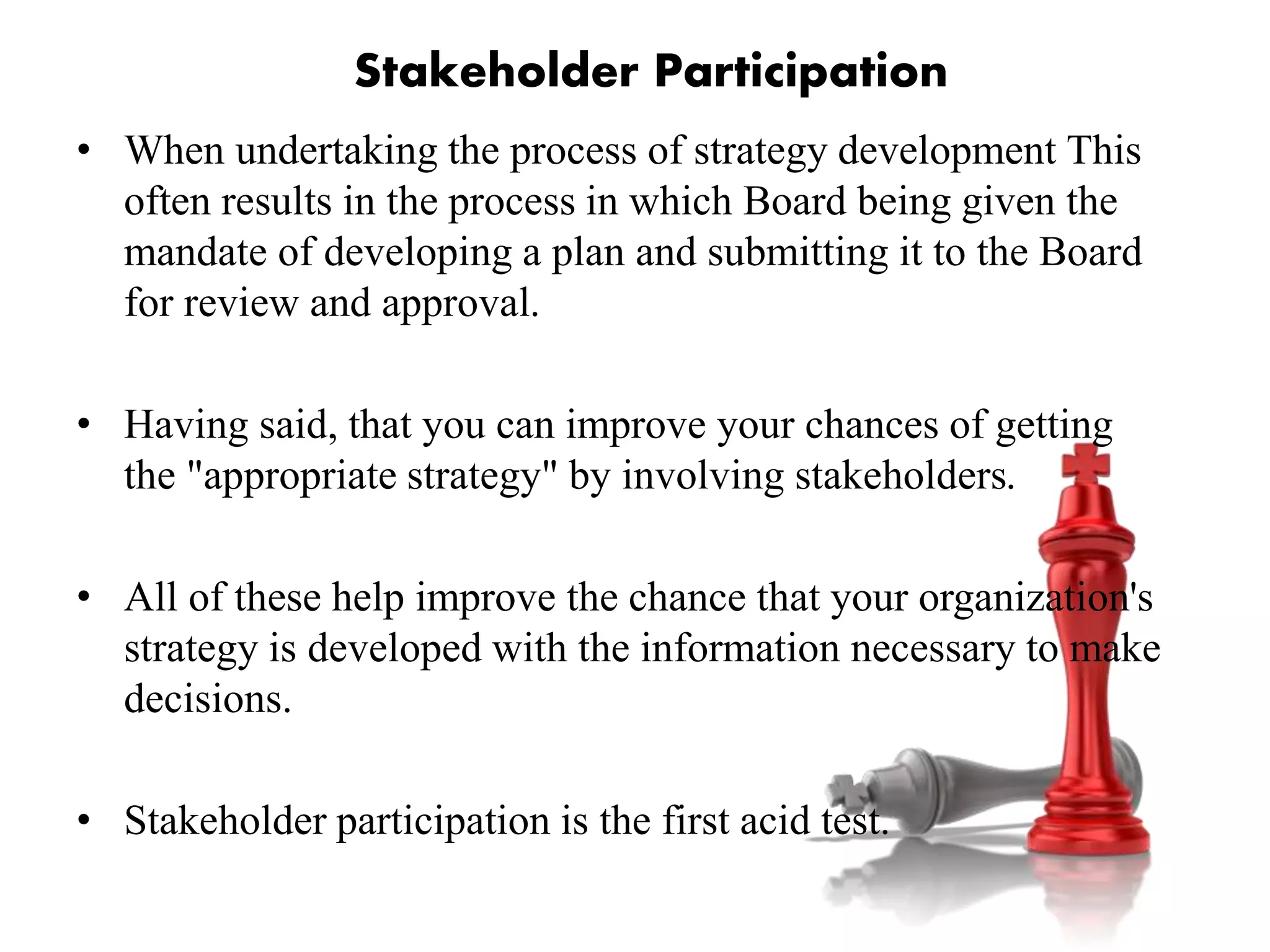 • When undertaking the process of strategy development This
often results in the process in which Board being given the
mandate of developing a plan and submitting it to the Board
for review and approval.
• Having said, that you can improve your chances of getting
the "appropriate strategy" by involving stakeholders.
• All of these help improve the chance that your organization's
strategy is developed with the information necessary to make
decisions.
• Stakeholder participation is the first acid test.
Stakeholder Participation
 