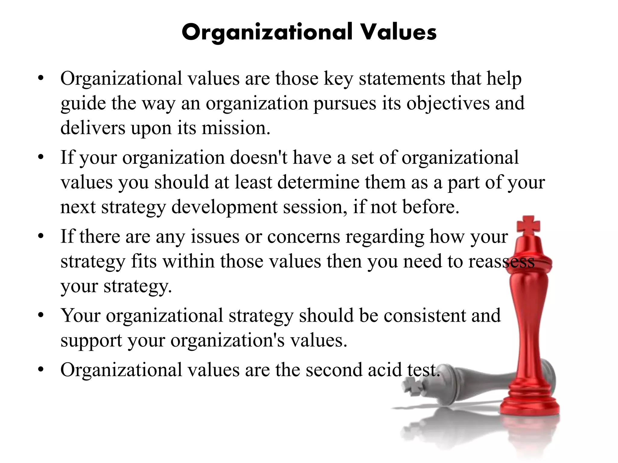 Organizational Values
• Organizational values are those key statements that help
guide the way an organization pursues its objectives and
delivers upon its mission.
• If your organization doesn't have a set of organizational
values you should at least determine them as a part of your
next strategy development session, if not before.
• If there are any issues or concerns regarding how your
strategy fits within those values then you need to reassess
your strategy.
• Your organizational strategy should be consistent and
support your organization's values.
• Organizational values are the second acid test.
 