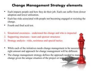 Change Management Strategy elements:
• Each impacts people and how they do their job. Each can suffer from slower
adoption and lower utilization.
• Each has risks associated with people not becoming engaged or resisting the
change.
• Fourth and final acid test.
1. Situational awareness - understand the change and who is impacted
2. Supporting structures - team and sponsor structures
3. Strategy analysis - risks, resistance and special tactics
• While each of the initiatives needs change management to be successful, the
right amount and approach for change management will be different.
• The change management strategy defines the approach needed to manage
change given the unique situation of the project or initiative.
 