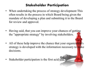 • When undertaking the process of strategy development This
often results in the process in which Board being given the
mandate of developing a plan and submitting it to the Board
for review and approval.
• Having said, that you can improve your chances of getting
the "appropriate strategy" by involving stakeholders.
• All of these help improve the chance that your organization's
strategy is developed with the information necessary to make
decisions.
• Stakeholder participation is the first acid test.
Stakeholder Participation
 
