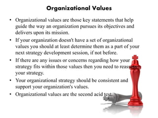 Organizational Values
• Organizational values are those key statements that help
guide the way an organization pursues its objectives and
delivers upon its mission.
• If your organization doesn't have a set of organizational
values you should at least determine them as a part of your
next strategy development session, if not before.
• If there are any issues or concerns regarding how your
strategy fits within those values then you need to reassess
your strategy.
• Your organizational strategy should be consistent and
support your organization's values.
• Organizational values are the second acid test.
 
