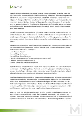 © Mentus GmbH, 2015
2
Die Rolle des ethischen Mentors umfasst vier Aspekte. Zunächst sind sie ein Verteidiger gegen den
Reputationsverlust einer Organisation durch Whistleblowing. Der typische Whistleblower geht an die
Öffentlichkeit, weil er sich in der Organisation nicht gehört fühlt. Der ethische Mentor bietet eine
Möglichkeit, die eigenen Bedenken zu äußern und verschiedene Optionen zu eruieren, sich Gehör zu
verschaffen. Weiterhin besitzen Mentoren oft Zugang zu den Entscheidern, denen oft gar nicht be-
kannt ist, wie sich (un)ethisches Verhalten in der Organisation manifestiert. Der Mentor kann einem
Whistleblower helfen, wie die Bedenken am besten vorgetragen werden und wie erforderliche Be-
weise erbracht werden.
Manche Organisationen, insbesondere im Gesundheits- und Sozialbereich, erleben eine andere Art
von Whistleblowern. Diese missbrauchen die bestehenden Strukturen, um von eigenem Fehlverhal-
ten oder eigener Inkompetenz abzulenken oder Rache für deren Offenlegung zu nehmen. Diese Per-
sonen werden nicht mit einem Mentor darüber reden und so großenteils die eigene Reputation ver-
ringern.
Die zweite Rolle des ethischen Mentors besteht darin, jeden in der Organisation zu unterstützen, der
sich in einem ethischen Dilemma sieht und Hilfe benötigt, dieses zu lösen. Im einfachsten Fall sieht
der Prozess der Hilfestellung wie folgt aus:
- Artikuliere das Problem
- Berücksichtige den Kontext
- Berücksichtige die Implikationen
- Welche anderen Meinungen/Perspektiven könnten relevant sein?
- Wäge die Argumente gegeneinander ab
- Komme zu einer abschließenden Bewertung
Die dritte Rolle des ethischen Mentors besteht darin, Menschen zu helfen, eine „ethische Resilienz“
zu entwickeln – die Fähigkeit, ethische Dilemmata zu erkennen, die eigene Aufmerksamkeit zu stei-
gern und ethische Fragen in Einklang mit den eigenen Werten und denen der Organisation zu hand-
haben. Dies ist meist ein langwierigerer Prozess als die beiden ersten Rollen.
Viertens agiert ein ethischer Mentor als „organisatorisches Bewusstsein“. Durch die Auseinanderset-
zung mit unterschiedlichen ethischen Fragen auf allen Ebenen der Organisation und der Reflexion
dieser Fragen, stellt eine einmalige Quelle für die Betrachtung der ethischen Geschichten und Stan-
dards in einer Organisation dar. Der ethische Mentor ist in der Lage Muster im Denken und Verhalten
zu erkennen, ethische Risiken abzuwägen und diese Muster dem Management darzustellen. So kön-
nen Maßnahmen ergriffen werden, bevor es zu Reputationskatastrophen kommt.
Bisher gibt es nur eine Handvoll Organisationen, die einen formalen ethischen Mentor etabliert ha-
ben – Barclays, Standard Chartered, Diageo oder UK National Health Service sind darunter – und
auch diese lernen noch, wie die Rolle am besten gestaltet werden kann, um die Unternehmensmoral
signifikant zu beeinflussen. Nichts desto trotz haben ethische Mentoren eine große Rolle zu spielen.
 